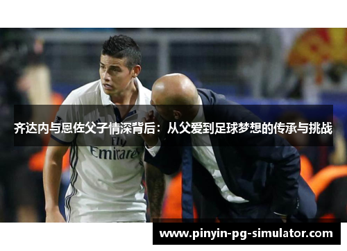 齐达内与恩佐父子情深背后：从父爱到足球梦想的传承与挑战