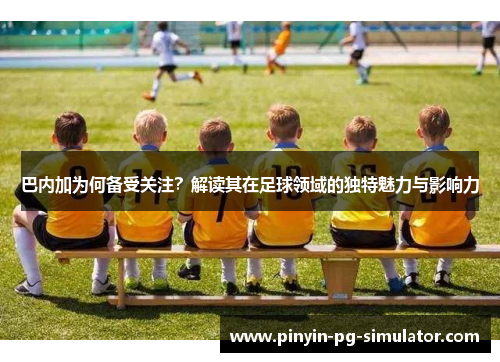 巴内加为何备受关注？解读其在足球领域的独特魅力与影响力