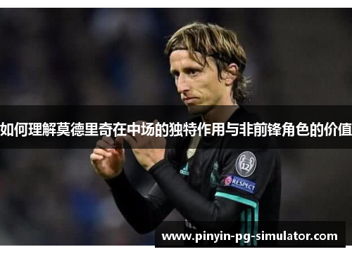 如何理解莫德里奇在中场的独特作用与非前锋角色的价值