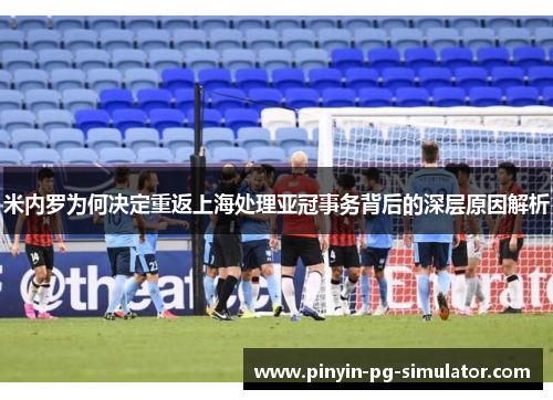米内罗为何决定重返上海处理亚冠事务背后的深层原因解析