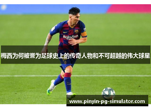 梅西为何被誉为足球史上的传奇人物和不可超越的伟大球星