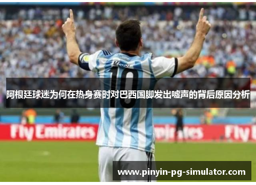 阿根廷球迷为何在热身赛时对巴西国脚发出嘘声的背后原因分析