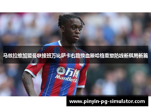 马兹拉维加盟曼联接班万比萨卡右路换血滕哈格重塑防线新棋局新篇