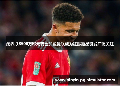 桑乔以8500万欧元转会加盟曼联成为红魔新星引发广泛关注