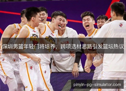 深圳男篮年轻门将培养，跨项选材思路引发篮坛热议